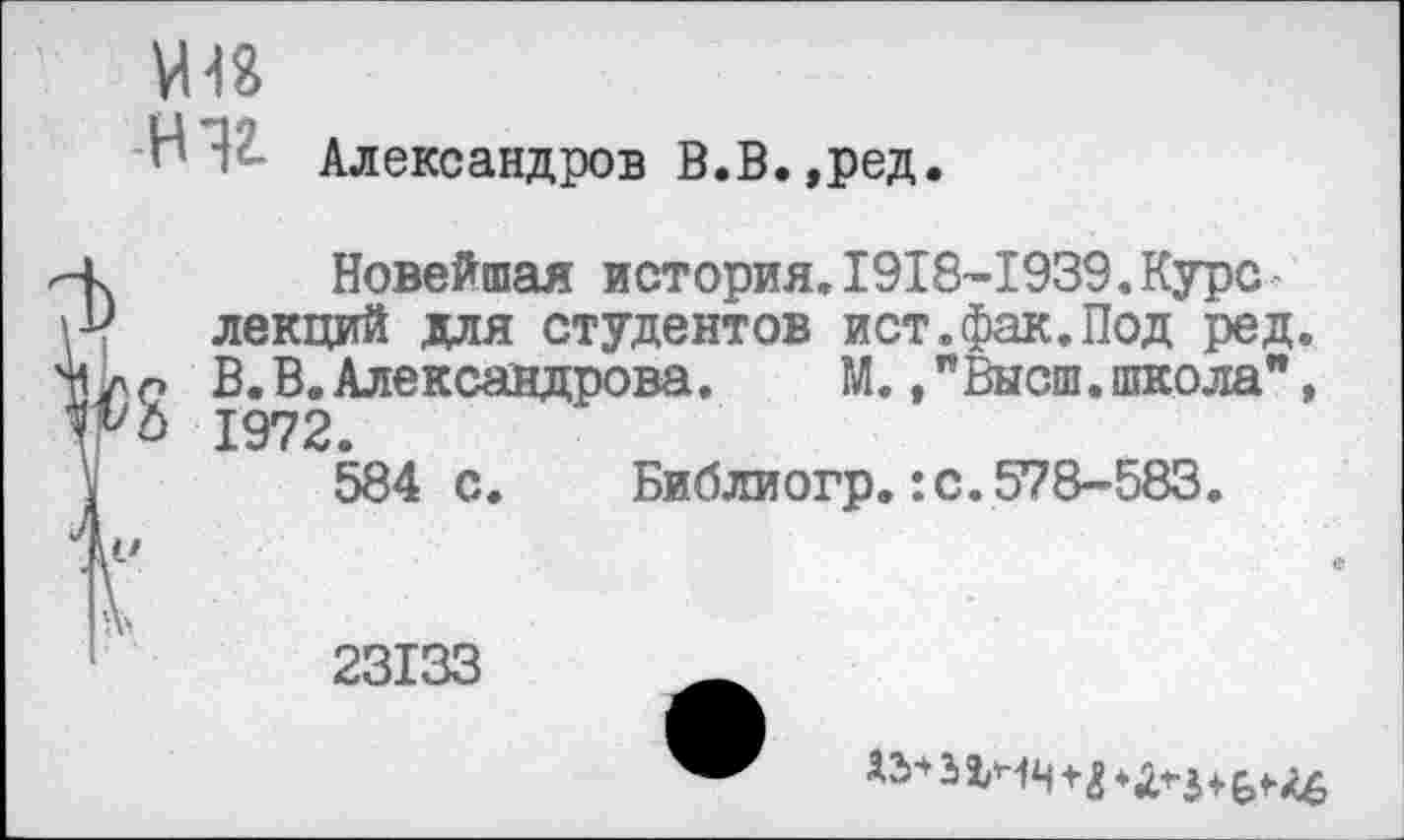 ﻿о Н12.
Александров В.В.,ред.
Новейшая история.1918-1939.Курс лекций для студентов ист.фак.Под ред. В.В.Александрова.	М.Высш.школа",
1972.
584 с. Библиогр.:с.578-583.
23133
